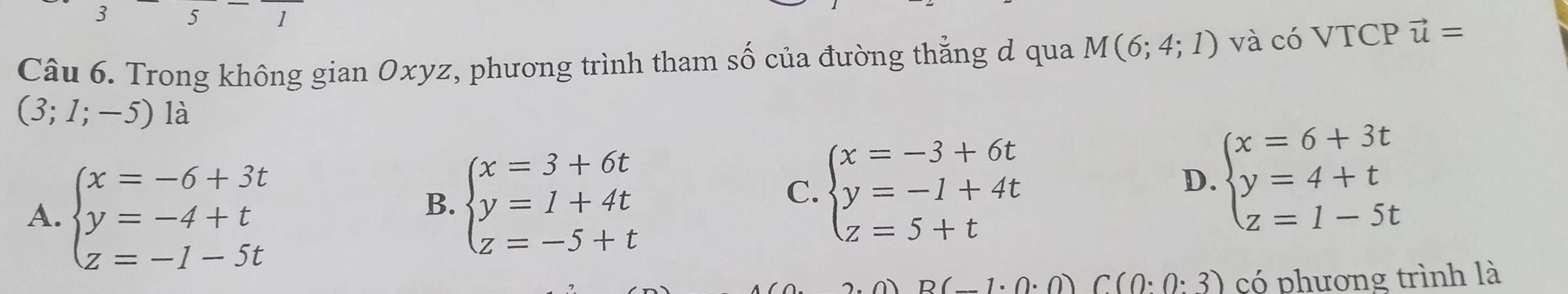 3 5 1
Câu 6. Trong không gian Oxyz, phương trình tham số của đường thẳng d qua M(6;4;1) và có VTCP vector u=
(3;1;-5) là
A. beginarrayl x=-6+3t y=-4+t z=-1-5tendarray.
B. beginarrayl x=3+6t y=1+4t z=-5+tendarray.
C. beginarrayl x=-3+6t y=-1+4t z=5+tendarray.
D. beginarrayl x=6+3t y=4+t z=1-5tendarray.
-1· 0· 0)C(0· 0· 3) có phương trình là