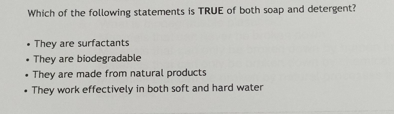 Which of the following statements is TRUE of both soap and detergent?
They are surfactants
They are biodegradable
They are made from natural products
They work effectively in both soft and hard water