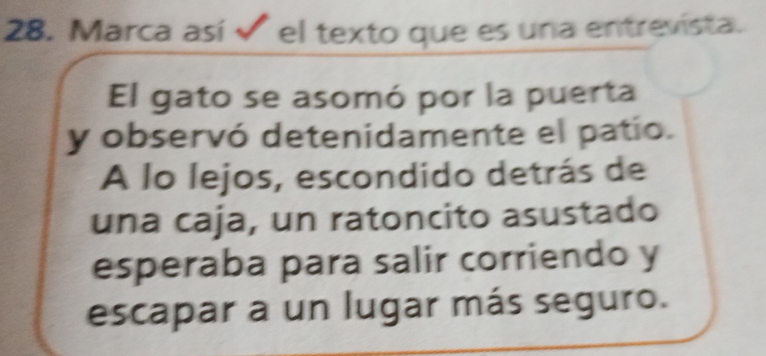 Marca así el texto que es una entrevista. 
El gato se asomó por la puerta 
y observó detenidamente el patío. 
A lo lejos, escondido detrás de 
una caja, un ratoncito asustado 
esperaba para salir corriendo y 
escapar a un lugar más seguro.