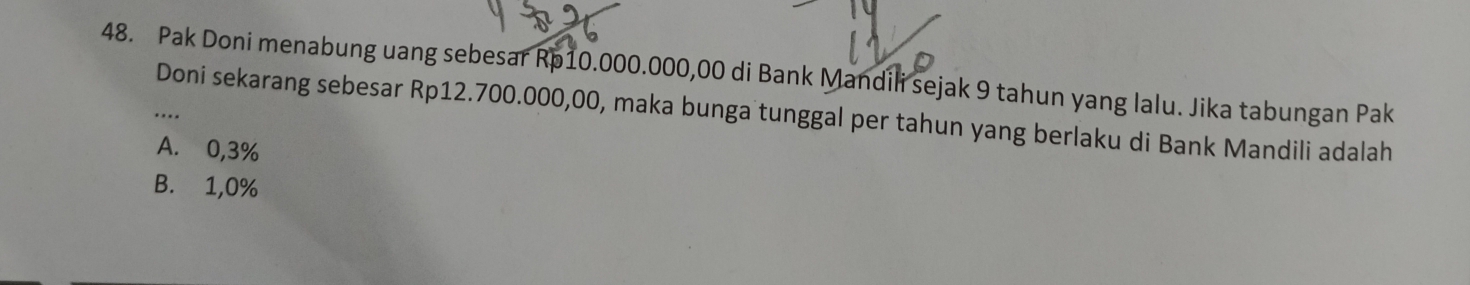 Pak Doni menabung uang sebesar Rp10.000.000,00 di Bank Mandili sejak 9 tahun yang lalu. Jika tabungan Pak
Doni sekarang sebesar Rp12.700.000,00, maka bunga tunggal per tahun yang berlaku di Bank Mandili adalah
A. 0,3%
B. 1,0%