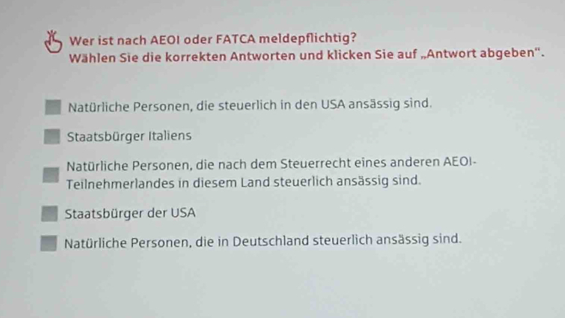 Wer ist nach AEOI oder FATCA meldepflichtig?
Wählen Sie die korrekten Antworten und klicken Sie auf „Antwort abgeben''.
Natürliche Personen, die steuerlich in den USA ansässig sind.
Staatsbürger Italiens
Natürliche Personen, die nach dem Steuerrecht eines anderen AEOI-
Teilnehmerlandes in diesem Land steuerlich ansässig sind.
Staatsbürger der USA
Natürliche Personen, die in Deutschland steuerlich ansässig sind.