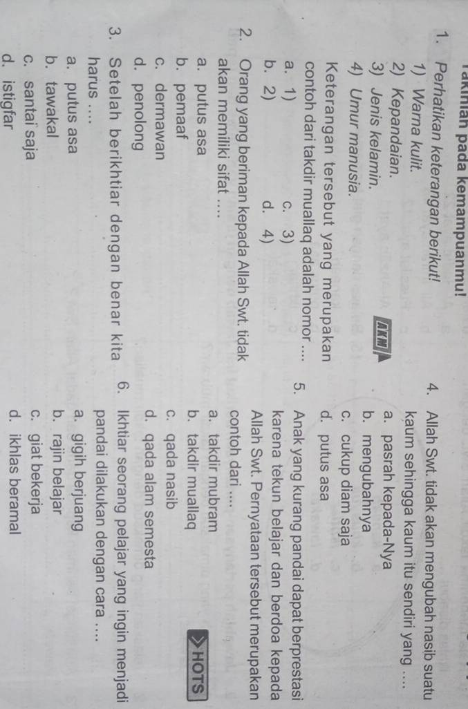 Takinian pada kemampuanmu!
1. Perhatikan keterangan berikut! 4. Allah Swt. tidak akan mengubah nasib suatu
1) Warna kulit. kaum sehingga kaum itu sendiri yang ....
2) Kepandaian. AKM
a. pasrah kepada-Nya
3) Jenis kelamin. b. mengubahnya
4) Umur manusia.
c. cukup diam saja
Keterangan tersebut yang merupakan d. putus asa
contoh dari takdir muallaq adalah nomor .... 5. Anak yang kurang pandai dapat berprestasi
a. 1) c. 3)
b.2) d. 4)
karena tekun belajar dan berdoa kepada
Allah Swt. Pernyataan tersebut merupakan
2. Orang yang beriman kepada Allah Swt. tidak contoh dari ....
akan memiliki sifat ....
a. takdir mubram
a. putus asa b. takdir muallaq HOTS
b. pemaaf
c. qada nasib
c. dermawan
d. qada alam semesta
d. penolong
3. Setelah berikhtiar dengan benar kita 6. Ikhtiar seorang pelajar yang ingin menjadi
harus ....
pandai dilakukan dengan cara ....
a. putus asa
a. gigih berjuang
b. tawakal
b. rajin belajar
c. santai saja c. giat bekerja
d. istigfar d. ikhlas beramal