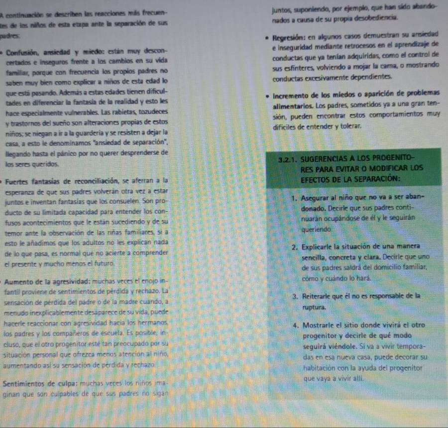 A continuación se describen las reacciones más frecuen- juntos, suponiendo, por ejemplo, que han sido abando-
tes de los niños de esta etapa ante la separación de sus nados a causa de su propía desobediencia.
padres.
Regresión: en algunos casos demuestran su ansiedad
Confusión, ansiedad y miedo: están muy descon- e inseguridad mediante retrocesos en el aprendizaje de
certados e inseguros frente a los cambios en su vida conductas que ya tenían adquiridas, como el control de
familiar, porque con frecuencia los propios padres no sus esfinteres, volviendo a mojar la cama, o mostrando
saben muy bien como explicar a niños de esta edad lo conductas excesivamente dependientes.
que está pasando. Además a estas edades tienen dificul-
tades en diferenciar la fantasía de la realidad y esto les Incremento de los miedos o aparición de problemas
hace especialmente vulnerables. Las rabietas, tozudeces alimentarios. Los padres, sometidos ya a una gran ten-
y trastornos del sueño son alteraciones propias de estos sión, pueden encontrar estos comportamientos muy
niños; se niegan a ir a la guardería y se resisten a dejar la dificiles de entender y tolerar.
casa, a esto le denominamos ''ansiedad de separación'',
llegando hasta el pánico por no querer desprenderse de
los seres queridos. 3.2.1. SUGERENCIAS A LOS PROGENITO-
RES PARA EVITAR O MODIFICAR LOS
Fuertes fantasías de reconciliación, se aferran a la EFECTOS DE la SEPARACIÓN:
esperanza de que sus padres volverán otra vez a estar
juntos e inventan fantasias que los consuelen. Son pro- 1. Asegurar al niño que no va a ser aban-
ducto de su limitada capacidad para entender los con- donado. Decirle que sus padres conti--
fusos acontecimientos que le están sucediendo y de su ouarán ocupándose de él y le seguirán
temor ante la observación de las riñas familiares, si a queriendo
esto le añadimos que los adultos no les explican nada
de lo que pasa, es normal que no acierte a comprender 2. Explicarle la situación de una manera
el presente y mucho menos el futuro sencilla, concreta y clara. Decirle que uno
de sus padres saldrá del domicilio familiar,
Aumento de la agresividad: muchas veces el enojo in- cómo y cuándo lo hará.
fantil proviene de sentimientos de pérdida y rechazo. La
3. Reiterarle que él no es responsable de la
sensación de pérdida del padre o de la madre cuando, a
menudo inexplicablemente desaparece de su vida, puede ruptura.
hacerle reaccionar con agresividad hacia los hermanos 4. Mostrarle el sitio donde vivirá el otro
los padres y los compañeros de escuela. Es posible, in- progenitor y decirle de qué modo
cluso, que el otro progenitor esté tan preocupado por su seguirá viéndole. Si va a vivir tempora-
situación personal que ofrezca menos atención al niño, das en esa nueva casa, puede decorar su
aumentando así su sensación de pérdida y rechazo habitación con la ayuda del progenitor
Sentimientos de culpa: muchas veces los niños ima que vaya a vivir alli.
ginan que son culpables de que sus padres no sigan