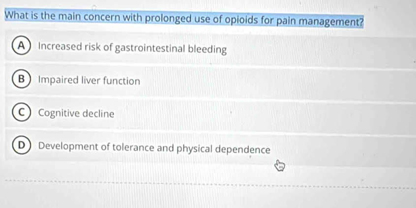 What is the main concern with prolonged use of opioids for pain management?
A Increased risk of gastrointestinal bleeding
B Impaired liver function
C Cognitive decline
D Development of tolerance and physical dependence