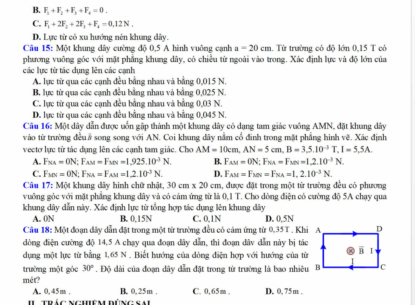 B. F_1+F_2+F_3+F_4=0.
C. F_1+2F_2+2F_3+F_4=0,12N.
D. Lực từ có xu hướng nén khung dây.
Câu 15: Một khung dây cường độ 0,5 A hình vuông cạnh a=20cm. Từ trường có độ lớn 0,15 T có
phương vuông góc với mặt phẳng khung dây, có chiều từ ngoài vào trong. Xác định lực và độ lớn của
các lực từ tác dụng lên các cạnh
A. lực từ qua các cạnh đều bằng nhau và bằng 0,015 N.
B. lực từ qua các cạnh đều bằng nhau và bằng 0,025 N.
C. lực từ qua các cạnh đều bằng nhau và bằng 0,03 N.
D. lực từ qua các cạnh đều bằng nhau và bằng 0,045 N.
Câu 16: Một dây dẫn được uốn gập thành một khung dây có dạng tam giác vuông AMN, đặt khung dây
vào từ trường đềuē song song với AN. Coi khung dây nằm cố định trong mặt phẳng hình vẽ. Xác định
vectơ lực từ tác dụng lên các cạnh tam giác. Cho AM=10cm,AN=5cm,B=3,5.10^(-3)T,I=5,5A.
A. F_NA=ON;F_AM=F_MN=1,925.10^(-3)N. B. F_AM=ON;F_NA=F_MN=1,2.10^(-3)N.
C. F_MN=ON;F_NA=F_AM=1,2.10^(-3)N. D. F_AM=F_MN=F_NA=1,2.10^(-3)N.
Câu 17: Một khung dây hình chữ nhật, 30cm* 20cm 1, được đặt trong một từ trường đều có phương
vuông góc với mặt phẳng khung dây và có cảm ứng từ là 0,1 T. Cho dòng điện có cường độ 5A chạy qua
khung dây dẫn này. Xác định lực từ tổng hợp tác dụng lên khung dây
A. 0N B. 0,15N C. 0,1N D. 0,5N
Câu 18: Một đoạn dây dẫn đặt trong một từ trường đều có cảm ứng từ 0,35T . Khi
đòng điện cường độ 14,5 A chạy qua đoạn dây dẫn, thì đoạn dâv dẫn này bị tác
dụng một lực từ bằng 1,65 N . Biết hướng của dòng điện hợp với hướng của từ
trường một góc 30°. Độ dài của đoạn dây dẫn đặt trong từ trường là bao nhiêu
mét?
A. 0,45m . B. 0,25m . C. 0,65m . D. 0, 75m .
II TRÁC NGHIÊM ĐÚNG SAI