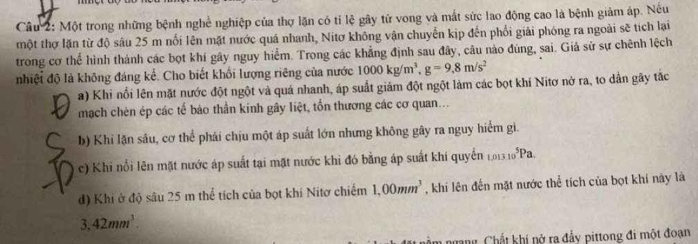 Một trong những bệnh nghề nghiệp của thợ lặn có tỉ lệ gây tử vong và mất sức lao động cao là bệnh giảm áp. Nếu
một thợ lặn từ độ sâu 25 m nổi lên mặt nước quá nhanh, Nitơ không vận chuyển kịp đến phổi giải phóng ra ngoài sẽ tích lại
trong cơ thể hình thành các bọt khí gây nguy hiểm. Trong các khẳng định sau đây, câu nào đúng, sai. Giả sử sự chênh lệch
nhiệt độ là không đáng kể. Cho biết khối lượng riêng của nước 1000kg/m^3, g=9, 8m/s^2
a) Khi nổi lên mặt nước đột ngột và quá nhanh, áp suất giảm đột ngột làm các bọt khí Nitơ nở ra, to dần gây tắc
mạch chèn ép các tế bào thần kinh gây liệt, tổn thương các cơ quan...
b) Khi lặn sâu, cơ thể phải chịu một áp suất lớn nhưng không gây ra nguy hiểm gì.
c) Khi nổi lên mặt nước áp suất tại mặt nước khi đó bằng áp suất khí quyển 1.013.10^5Pa.
d) Khi ở độ sâu 25 m thể tích của bọt khí Nitơ chiếm 1,00mm^3 , khi lên đến mặt nước thể tích của bọt khí này là
3,42mm^3. 
ngang, Chất khí nở ra đầy pittong đi một đoạn