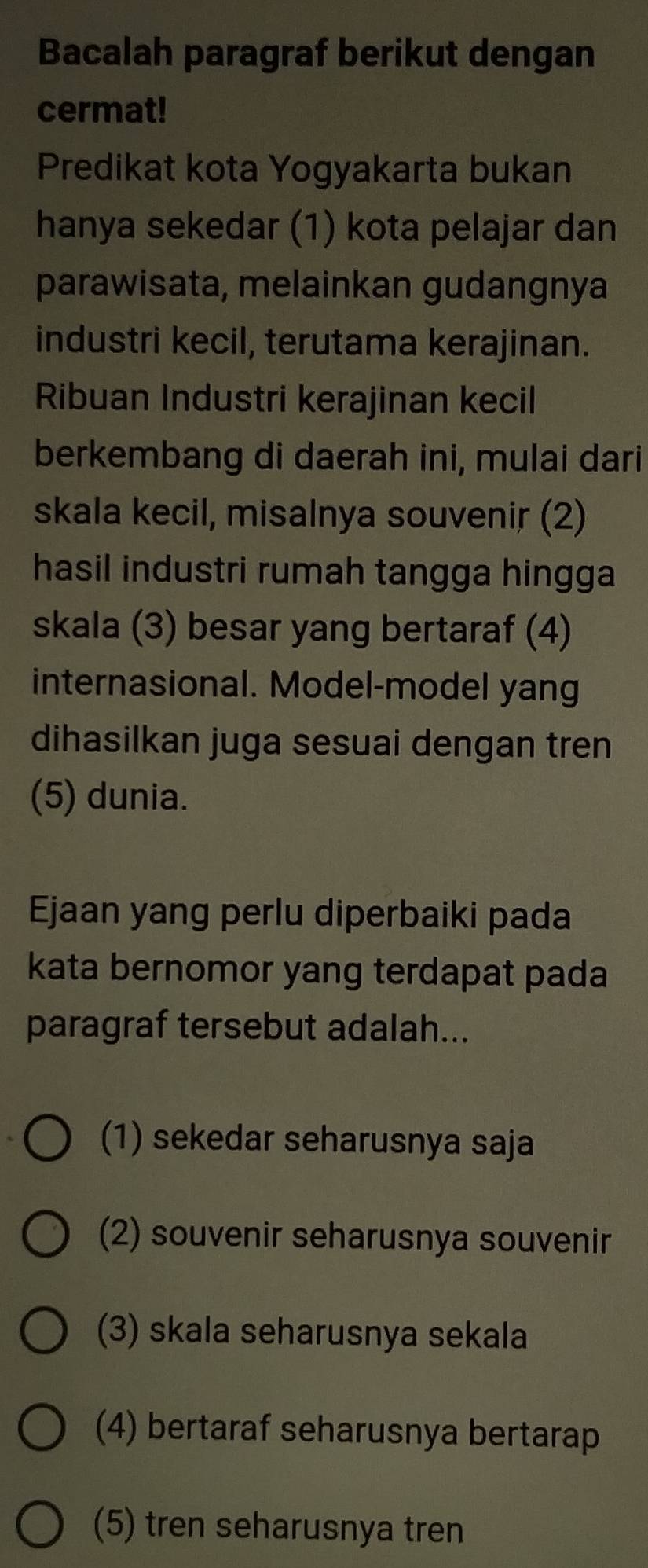 Bacalah paragraf berikut dengan
cermat!
Predikat kota Yogyakarta bukan
hanya sekedar (1) kota pelajar dan
parawisata, melainkan gudangnya
industri kecil, terutama kerajinan.
Ribuan Industri kerajinan kecil
berkembang di daerah ini, mulai dari
skala kecil, misalnya souvenir (2)
hasil industri rumah tangga hingga
skala (3) besar yang bertaraf (4)
internasional. Model-model yang
dihasilkan juga sesuai dengan tren
(5) dunia.
Ejaan yang perlu diperbaiki pada
kata bernomor yang terdapat pada
paragraf tersebut adalah...
(1) sekedar seharusnya saja
(2) souvenir seharusnya souvenir
(3) skala seharusnya sekala
(4) bertaraf seharusnya bertarap
(5) tren seharusnya tren