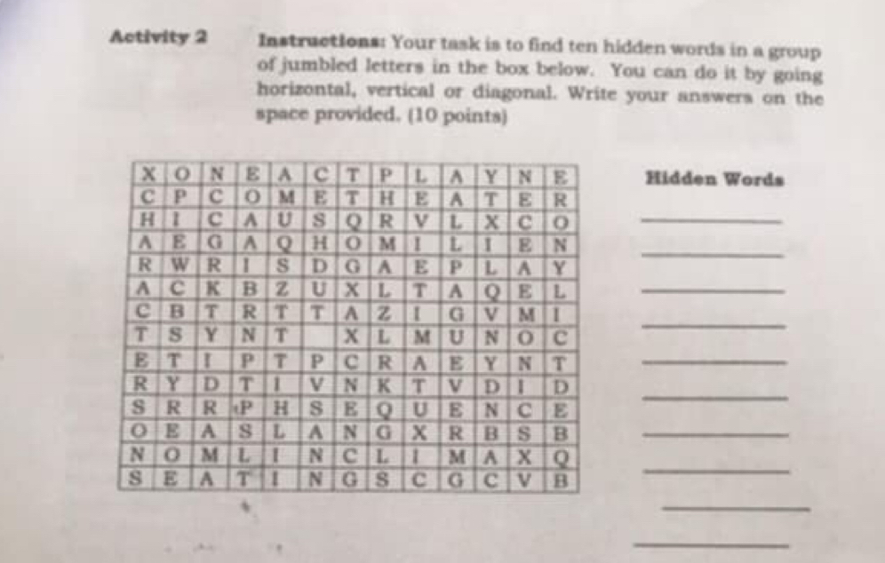 Activity 2 Instructions: Your task is to find ten hidden words in a group 
of jumbled letters in the box below. You can do it by going 
horizontal, vertical or diagonal. Write your answers on the 
space provided. (10 points) 
Hidden Words 
_ 
_ 
_ 
_ 
_ 
_ 
_