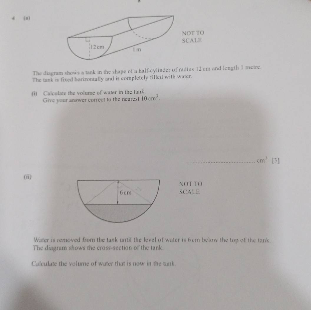 4 (a) 
NOT TO 
SCALE 
| 12cm 1 m
The diagram shows a tank in the shape of a half-cylinder of radius 12 cm and length 1 metre. 
The tank is fixed horizontally and is completely filled with water. 
(i) Calculate the volume of water in the tank. 
Give your answer correct to the nearest 10cm^3. 
_ cm^3 [3] 
(ii) 
NOT TO 
SCALE 
Water is removed from the tank until the level of water is 6cm below the top of the tank. 
The diagram shows the cross-section of the tank. 
Calculate the volume of water that is now in the tank.