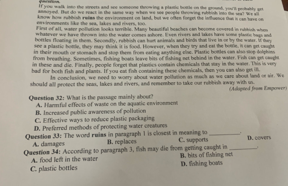 question.
If you walk into the streets and see someone throwing a plastic bottle on the ground, you'll probably get
annoyed. But do we react in the same way when we see people throwing rubbish into the sea? We all
know how rubbish ruins the environment on land, but we often forget the influence that it can have on
environments like the sea, lakes and rivers, too.
First of all, water pollution looks terrible. Many beautiful beaches can become covered in rubbish when
whatever we have thrown into the water comes ashore. Even rivers and lakes have some plastic bags and
bottles floating in them. Secondly, rubbish can hurt animals and birds that live in or by the water. If they
see a plastic bottle, they may think it is food. However, when they try and eat the bottle, it can get caught
in their mouth or stomach and stop them from eating anything else. Plastic bottles can also stop dolphins
from breathing. Sometimes, fishing boats leave bits of fishing net behind in the water. Fish can get caught
in these and die. Finally, people forget that plastics contain chemicals that stay in the water. This is very
bad for both fish and plants. If you eat fish containing these chemicals, then you can also get ill.
In conclusion, we need to worry about water pollution as much as we care about land or air. We
should all protect the seas, lakes and rivers, and remember to take our rubbish away with us.
(Adapted from Empower)
Question 32: What is the passage mainly about?
A. Harmful effects of waste on the aquatic environment
B. Increased public awareness of pollution
C. Effective ways to reduce plastic packaging
D. Preferred methods of protecting water creatures
Question 33: The word ruins in paragraph 1 is closest in meaning to_
、
A. damages B. replaces C. supports
D. covers
Question 34: According to paragraph 3, fish may die from getting caught in _.
A. food left in the water B. bits of fishing net
C. plastic bottles D. fishing boats