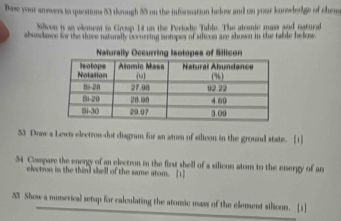 Dase your anwers to questions 53 through 55 on the information helow and on your knrwledge of chem 
Silicon is an element in Croup 14 on the Periodie Table. The atomic maes and natural 
abundance for the three naturally occurring isotopes of silicon are shown in the table helow 
Naturally Occurring Isotopes of Silicon 
53 Draw a Lews electrou-dot diagram for an atom of silicon in the ground state. [1] 
54 Compare the energy of an electron in the first shell of a silicon atom to the energy of an 
electron in the third shell of the same atom. [1] 
55 Show a numerical setup for calculating the atomic mass of the element silicon. [1]