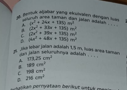 Bentuk aljabar yang ekuivalen dengan luas
seluruh area taman dan jalan adalah . . . .
A. (x^2+24x+135)m^2
B. (2x^2+33x+135)m^2
C. (2x^2+39x+135)m^2
D. (4x^2+48x+135)m^2
21. Jika lebar jalan adalah 1,5 m, luas area taman
dan jalan seluruhnya adalah . . .
A. 173,25cm^2
B. 189cm^2
C. 198cm^2
D. 216cm^2
serhatikan pernyataan berikut untu mi