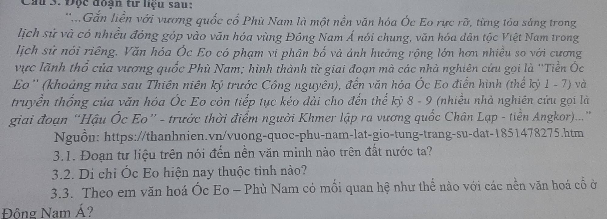 Độc đoạn từ liệu sau: 
.Gắn liền với vương quốc cổ Phù Nam là một nền văn hóa Óc Eo rực rỡ, từng tỏa sáng trong 
lịch sử và có nhiều đóng góp vào văn hóa vùng Đông Nam Á nói chung, văn hóa dân tộc Việt Nam trong 
lịch sử nói riêng. Văn hóa Óc Eo có phạm vi phân bố và ảnh hưởng rộng lớn hơn nhiều so với cương 
vực lãnh thổ của vương quốc Phù Nam; hình thành từ giai đoạn mà các nhà nghiên cứu gọi là ''Tiền Ốc 
Eo '' (khoảng nửa sau Thiên niên kỷ trước Công nguyên), đến văn hóa Ốc Eo điển hình (thế kỷ 1 - 7) và 
truyền thống của văn hóa Ốc Eo còn tiếp tục kéo dài cho đến thế kỷ 8 - 9 (nhiều nhà nghiên cứu gọi là 
giai đoạn “Hậu Ốc Eo” - trước thời điểm người Khmer lập ra vương quốc Chân Lạp - tiền Angkor)...” 
Nguồn: https://thanhnien.vn/vuong-quoc-phu-nam-lat-gio-tung-trang-su-dat-1851478275.htm 
3.1. Đoạn tư liệu trên nói đến nền văn minh nào trên đất nước ta? 
3.2. Di chỉ Óc Eo hiện nay thuộc tỉnh nào? 
3.3. Theo em văn hoá Óc Eo - Phù Nam có mối quan hệ như thế nào với các nền văn hoá cổ ở 
Đông Nam Á?