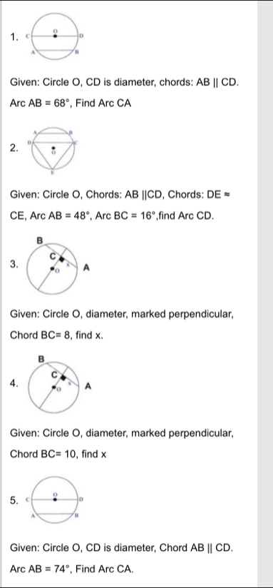 Given: Circle O, CD is diameter, chords: ABparallel CD. 
Arc AB=68° , Find Arc CA
2. 
Given: Circle O, Chords: ABparallel CD , Chords: DEapprox
CE, Arc AB=48° , Arc BC=16° ,find Arc CD. 
3 
Given: Circle O, diameter, marked perpendicular, 
Chord BC=8 , find x. 
4. 
Given: Circle O, diameter, marked perpendicular, 
Chord BC=10 , find x
5. 
Given: Circle O, CD is diameter, Chord ABparallel CD. 
Arc AB=74° , Find Arc CA.