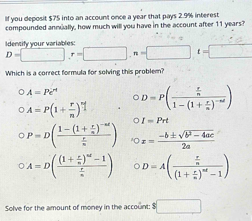 If you deposit $75 into an account once a year that pays 2.9% interest
compounded annually, how much will you have in the account after 11 years?
Identify your variables:
D=□ r=□ , n=□ t=□
Which is a correct formula for solving this problem?
A=Pe^(rt)
A=P(1+ r/n )^r
D=P(frac  r/n 1-(1+ r/n )^-nt)
I=Prt
P=D(frac 1-(1+ r/n )^-nt r/n ) x= (-b± sqrt(b^2-4ac))/2a 
A=D(frac (1+ r/n )^nt-1 r/n ) D=A(frac  r/n (1+ r/n )^nt-1)
Solve for the amount of money in the account: $□