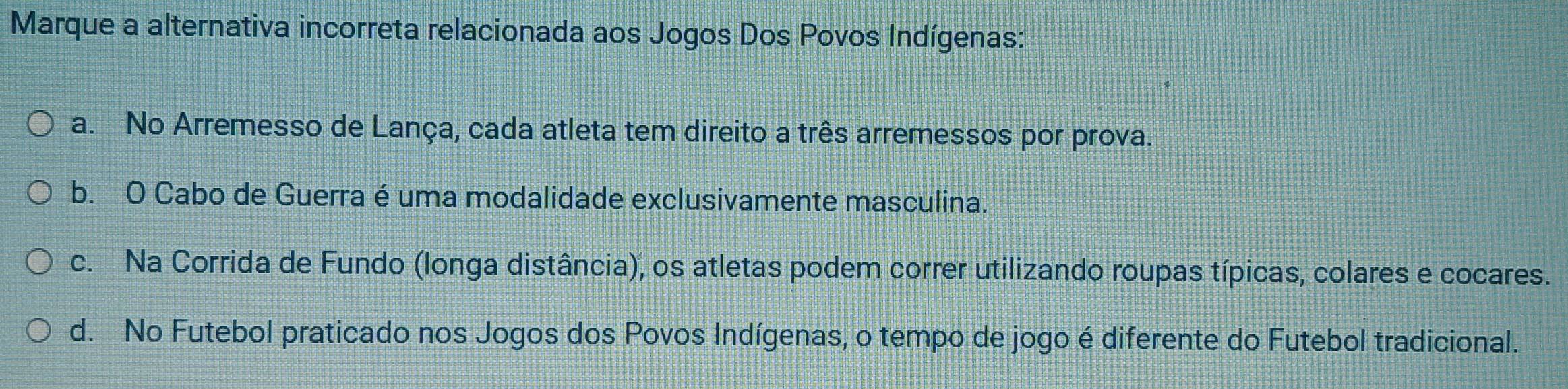 Marque a alternativa incorreta relacionada aos Jogos Dos Povos Indígenas:
a. No Arremesso de Lança, cada atleta tem direito a três arremessos por prova.
b. O Cabo de Guerra é uma modalidade exclusivamente masculina.
c. Na Corrida de Fundo (longa distância), os atletas podem correr utilizando roupas típicas, colares e cocares.
d. No Futebol praticado nos Jogos dos Povos Indígenas, o tempo de jogo é diferente do Futebol tradicional.