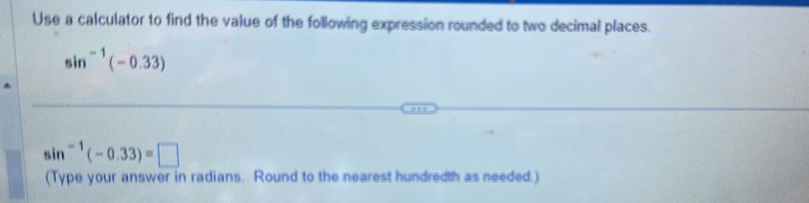 Use a calculator to find the value of the following expression rounded to two decimal places.
sin^(-1)(-0.33)
sin^(-1)(-0.33)=□
(Type your answer in radians. Round to the nearest hundredth as needed.)