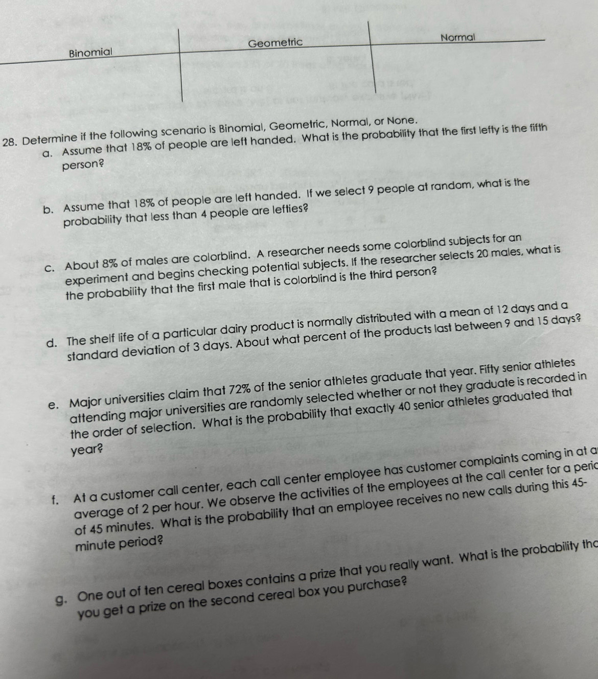 Geometric Normal
Binomial
28. Determine if the following scenario is Binomial, Geometric, Normal, or None.
a. Assume that 18% of people are left handed. What is the probability that the first lefty is the fifth
person?
b. Assume that 18% of people are left handed. If we select 9 people at random, what is the
probability that less than 4 people are lefties?
c. About 8% of males are colorblind. A researcher needs some colorblind subjects for an
experiment and begins checking potential subjects. If the researcher selects 20 males, what is
the probability that the first male that is colorblind is the third person?
d. The shelf life of a particular dairy product is normally distributed with a mean of 12 days and a
standard deviation of 3 days. About what percent of the products last between 9 and 15 days?
e. Major universities claim that 72% of the senior athletes graduate that year. Fifty senior athletes
attending major universities are randomly selected whether or not they graduate is recorded in
the order of selection. What is the probability that exactly 40 senior athletes graduated that
year?
f. At a customer call center, each call center employee has customer complaints coming in at a
average of 2 per hour. We observe the activities of the employees at the call center for a peric
of 45 minutes. What is the probability that an employee receives no new calls during this 45-
minute period?
g. One out of ten cereal boxes contains a prize that you really want. What is the probability tho
you get a prize on the second cereal box you purchase?