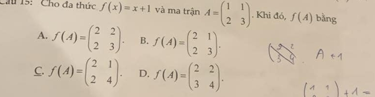 Cầu 15: Cho đa thức f(x)=x+1 và ma trận A=beginpmatrix 1&1 2&3endpmatrix. Khi đó, f(A) bằng
A. f(A)=beginpmatrix 2&2 2&3endpmatrix. B. f(A)=beginpmatrix 2&1 2&3endpmatrix.
C. f(A)=beginpmatrix 2&1 2&4endpmatrix. D. f(A)=beginpmatrix 2&2 3&4endpmatrix.