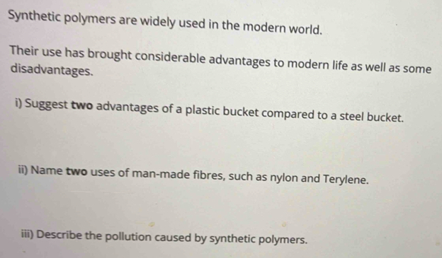 Synthetic polymers are widely used in the modern world. 
Their use has brought considerable advantages to modern life as well as some 
disadvantages. 
i) Suggest two advantages of a plastic bucket compared to a steel bucket. 
ii) Name two uses of man-made fibres, such as nylon and Terylene. 
iii) Describe the pollution caused by synthetic polymers.