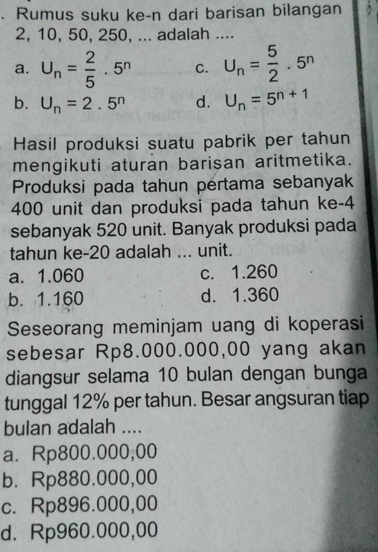 Rumus suku ke-n dari barisan bilangan
2, 10, 50, 250, ... adalah ....
a. U_n= 2/5 · 5^n
C. U_n= 5/2 · 5^n
b. U_n=2.5^n d. U_n=5^(n+1)
Hasil produksi suatu pabrik per tahun
mengikuti aturan barisan aritmetika.
Produksi pada tahun pertama sebanyak
400 unit dan produksi pada tahun ke -4
sebanyak 520 unit. Banyak produksi pada
tahun ke -20 adalah ... unit.
a. 1.060 c. 1.260
b. 1.160 d. 1.360
Seseorang meminjam uang di koperasi
sebesar Rp8.000.000,00 yang akan
diangsur selama 10 bulan dengan bunga
tunggal 12% per tahun. Besar angsuran tiap
bulan adalah ....
a. Rp800.000,00
b. Rp880.000,00
c. Rp896.000,00
d. Rp960.000,00