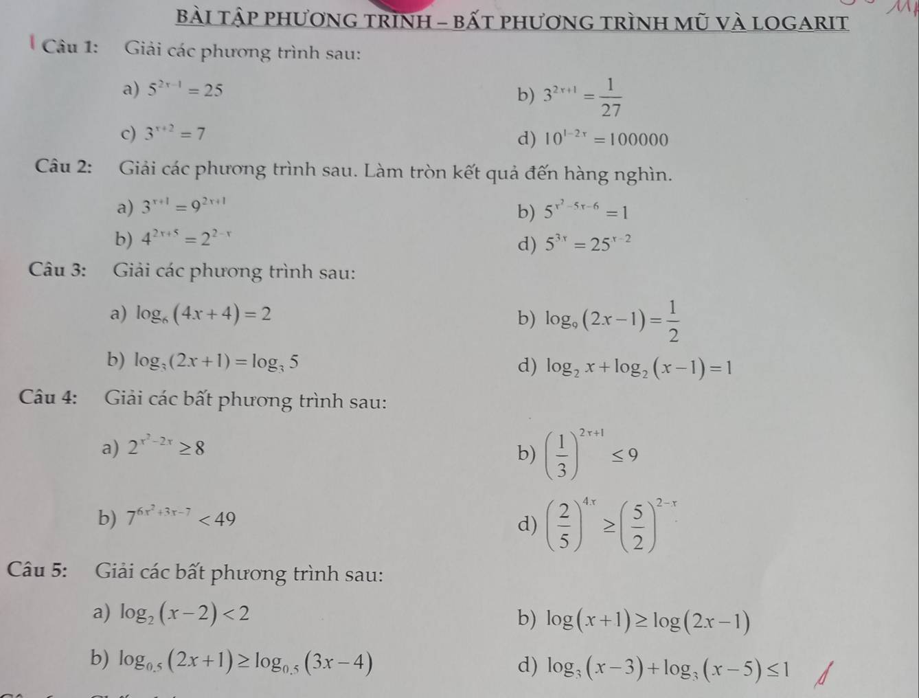 bÀi tập phươnG trình - bất phương trìnH mũ vÀ lOgarit 
Câu 1: Giải các phương trình sau: 
a) 5^(2x-1)=25
b) 3^(2x+1)= 1/27 
c) 3^(x+2)=7 10^(1-2x)=100000
d) 
Câu 2: Giải các phương trình sau. Làm tròn kết quả đến hàng nghìn. 
a) 3^(x+1)=9^(2x+1) 5^(x^2)-5x-6=1
b) 
b) 4^(2x+5)=2^(2-x) 5^(3x)=25^(x-2)
d) 
Câu 3: Giải các phương trình sau: 
a) log _6(4x+4)=2 b) log _9(2x-1)= 1/2 
b) log _3(2x+1)=log _35
d) log _2x+log _2(x-1)=1
Câu 4: Giải các bất phương trình sau: 
a) 2^(x^2)-2x≥ 8
b) ( 1/3 )^2r+1≤ 9
b) 7^(6x^2)+3x-7<49</tex> 
d) ( 2/5 )^4x≥ ( 5/2 )^2-x
Câu 5: Giải các bất phương trình sau: 
a) log _2(x-2)<2</tex> b) log (x+1)≥ log (2x-1)
b) log _0.5(2x+1)≥ log _0.5(3x-4) d) log _3(x-3)+log _3(x-5)≤ 1