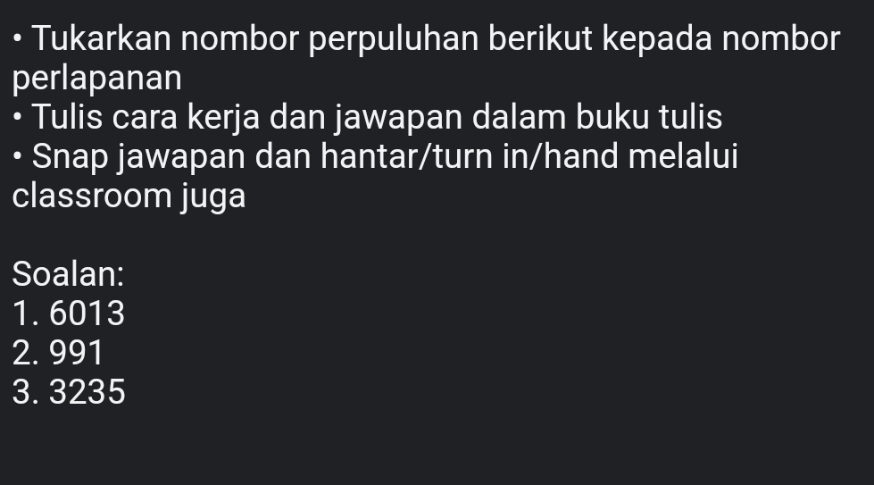 • Tukarkan nombor perpuluhan berikut kepada nombor 
perlapanan 
• Tulis cara kerja dan jawapan dalam buku tulis 
Snap jawapan dan hantar/turn in/hand melalui 
classroom juga 
Soalan: 
1. 6013
2. 991
3. 3235