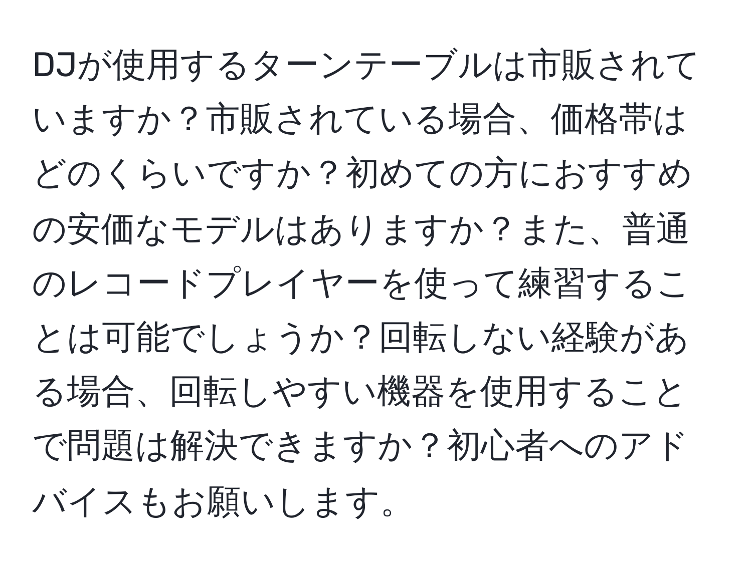 DJが使用するターンテーブルは市販されていますか？市販されている場合、価格帯はどのくらいですか？初めての方におすすめの安価なモデルはありますか？また、普通のレコードプレイヤーを使って練習することは可能でしょうか？回転しない経験がある場合、回転しやすい機器を使用することで問題は解決できますか？初心者へのアドバイスもお願いします。