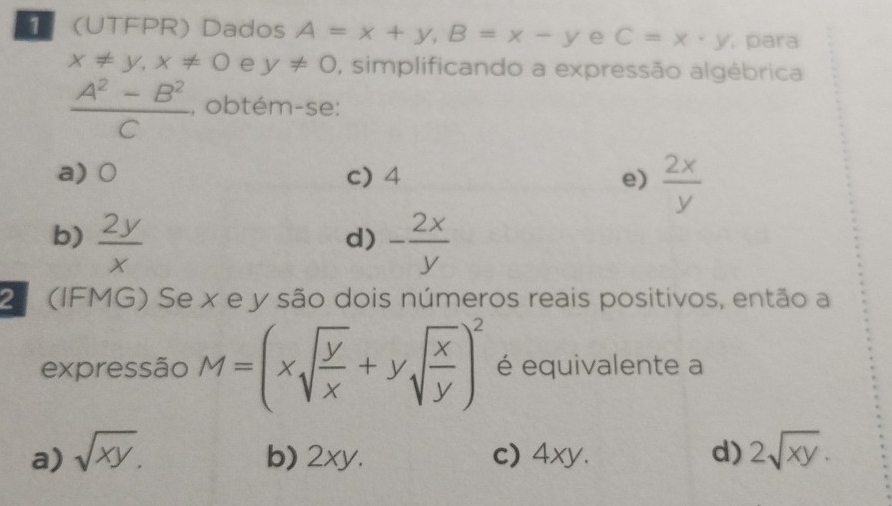 (UTFPR) Dados A=x+y, B=x-y e C=x· y , para
x!= y, x!= 0 e y!= 0 , simplificando a expressão algébrica
 (A^2-B^2)/C  , obtém-se:
a) 0 c) 4 e)  2x/y 
b)  2y/x  - 2x/y 
d)
2 (IFMG) Se x e y são dois números reais positivos, então a
expressão M=(xsqrt(frac y)x+ysqrt(frac x)y)^2 é equivalente a
a) sqrt(xy). b) 2xy. c) 4xy. d) 2sqrt(xy).