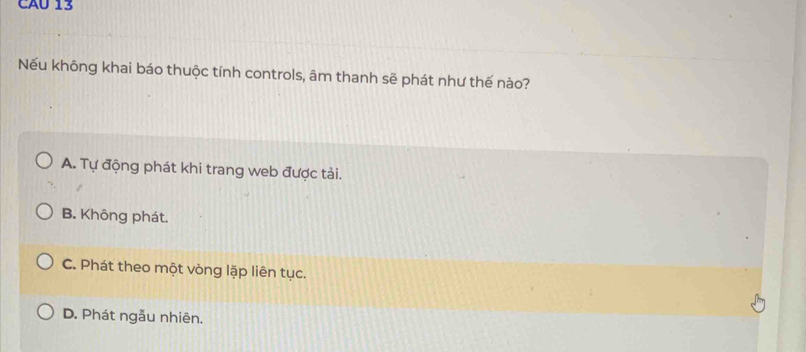 CAU 13
Nếu không khai báo thuộc tính controls, âm thanh sẽ phát như thế nào?
A. Tự động phát khi trang web được tải.
B. Không phát.
C. Phát theo một vòng lặp liên tục.
D. Phát ngẫu nhiên.