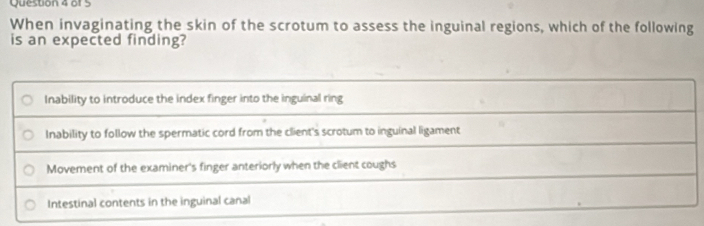 When invaginating the skin of the scrotum to assess the inguinal regions, which of the following
is an expected finding?
Inability to introduce the index finger into the inguinal ring
Inability to follow the spermatic cord from the client's scrotum to inguinal ligament
Movement of the examiner's finger anteriorly when the client coughs
Intestinal contents in the inguinal canal