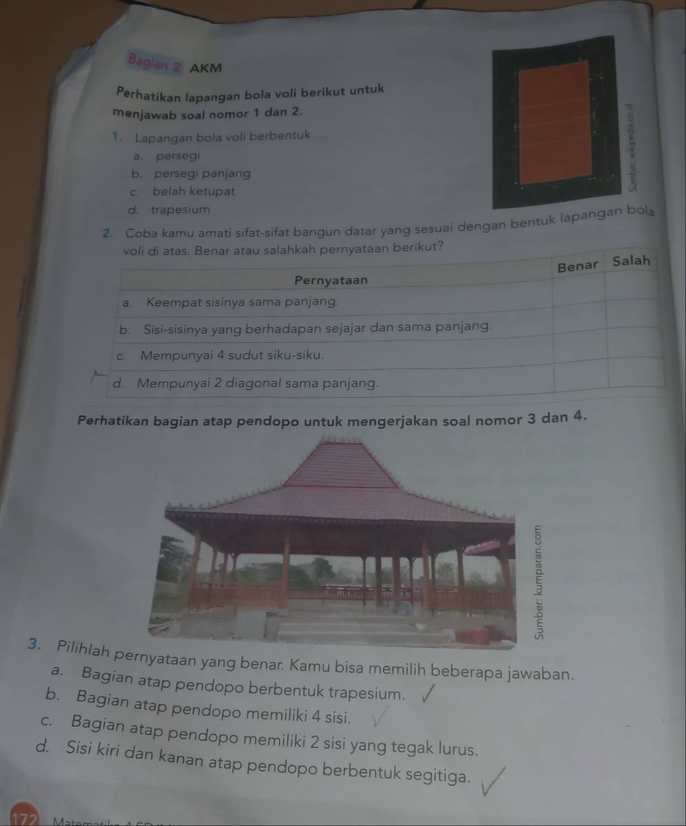 Bagian 2 AKM
Perhatikan lapangan bola voli berikut untuk
menjawab soal nomor 1 dan 2.
1. Lapangan bola voli berbentuk ....
a. persegi
b. persegi panjang
c belah ketupat
d. trapesium
2. Coba kamu amati sifat-sifat bangun datar yang sesuai dengan bentuk lapangan bola
voli di atas. Benar atau salahkah pernyataan berikut?
Benar Salah
Pernyataan
a. Keempat sisinya sama panjang.
b. Sisi-sisinya yang berhadapan sejajar dan sama panjang.
c. Mempunyai 4 sudut siku-siku.
d. Mempunyai 2 diagonal sama panjang.
Perhatikan bagian atap pendopo untuk mengerjakan soal nomor 3 dan 4.
3. Pilihlah yataan yang benar. Kamu bisa memilih beberapa jawaban.
a. Bagian atap pendopo berbentuk trapesium.
b. Bagian atap pendopo memiliki 4 sisi.
c. Bagian atap pendopo memiliki 2 sisi yang tegak lurus.
d. Sisi kiri dan kanan atap pendopo berbentuk segitiga.