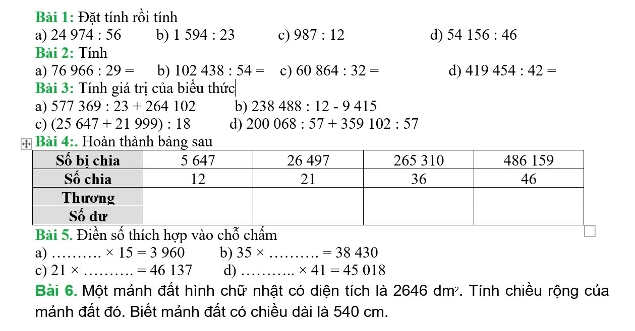 Đặt tính rồi tính
a) 24974:56 b) 1594:23 c) 987:12 d) 54156:46
Bài 2:T Tính
a) 76966:29= b) 102438:54= c) 60864:32= d) 419454:42=
Bài 3: Tính giá trị của biểu thức
a) 577369:23+264102 b) 238488:12-9415
c) (25647+21999):18 d) 200068:57+359102:57
Bài 4:. Hoàn thành bảng sau
Bài 5. Điền số thích hợp vào chỗ chấm
a) _...* 15=3960 b) 35* ...=38430
c) 21* _  =46137 d) _ * 41=45018
Bài 6. Một mảnh đất hình chữ nhật có diện tích là 2646dm^2. Tính chiều rộng của
mảnh đất đó. Biết mảnh đất có chiều dài là 540 cm.