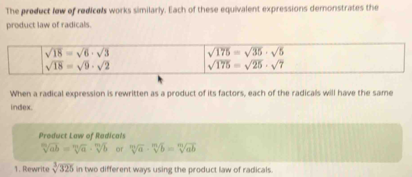 The product lew of redice's works similarly. Each of these equivalent expressions demonstrates the
product law of radicals.
When a radical expression is rewritten as a product of its factors, each of the radicals will have the same
index.
Product Law of Radicals
sqrt[m](ab)=sqrt[m](a)· sqrt[m](b) or sqrt[m](a)· sqrt[m](b)=sqrt[m](ab)
1. Rewrite sqrt[3](325) in two different ways using the product law of radicals.