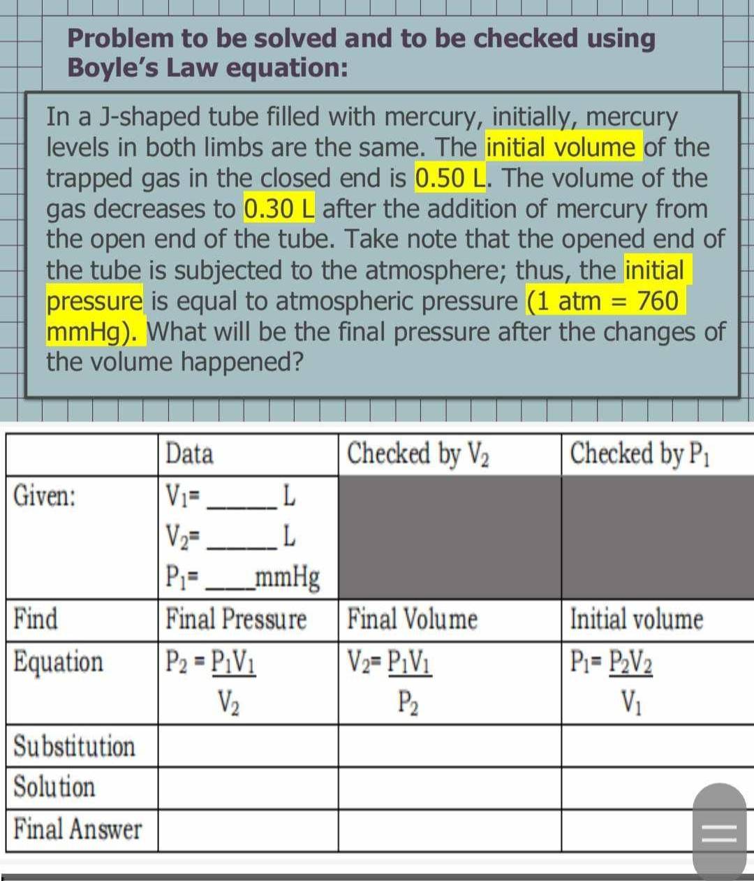 Problem to be solved and to be checked using
Boyle’s Law equation:
In a J-shaped tube filled with mercury, initially, mercury
levels in both limbs are the same. The initial volume of the
trapped gas in the closed end is 0.50 L. The volume of the
gas decreases to 0.30 L after the addition of mercury from
the open end of the tube. Take note that the opened end of
the tube is subjected to the atmosphere; thus, the initial
pressure is equal to atmospheric pressure (1atm=760
mmHg). What will be the final pressure after the changes of
the volume happened?
G
F
E
S
S
F