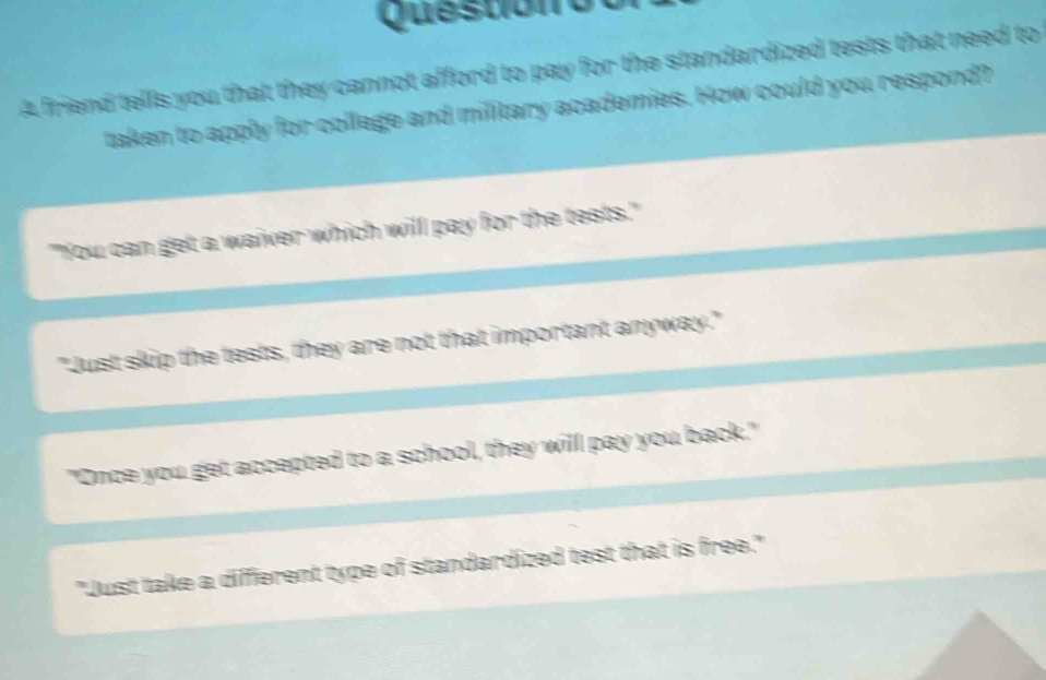 Questióno
A friend tells you that they cannot afford to pay for the standardized tests that need to
taken to apply for college and military academies. How could you respond?
"You can get a waiver which will pay for the tests."
"Just skip the tests, they are not that important anyway."
"Once you get accepted to a school, they will pay you back."
"Just take a different type of standardized test that is free."