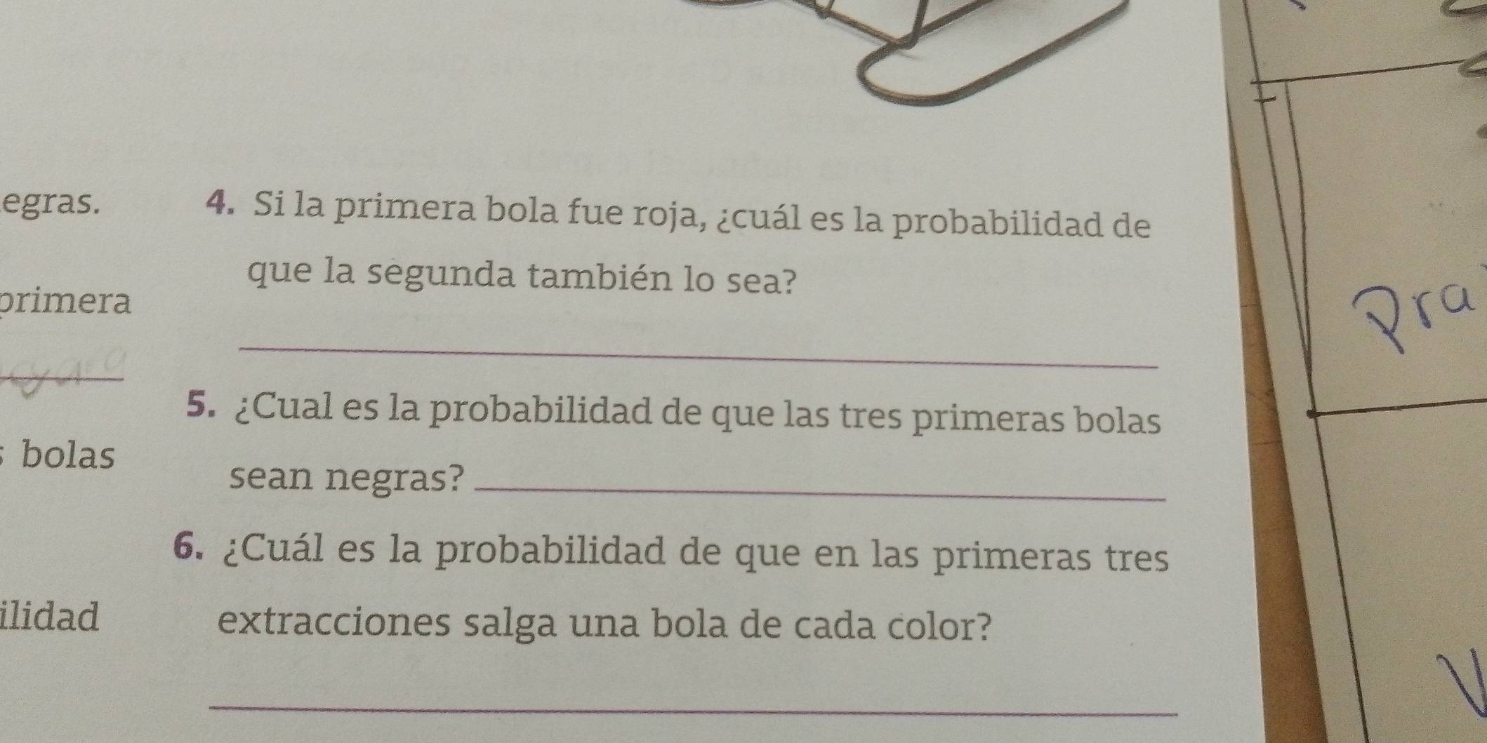 egras. 4. Si la primera bola fue roja, ¿cuál es la probabilidad de 
que la segunda también lo sea? 
primera 
_ 
_ 
5. ¿Cual es la probabilidad de que las tres primeras bolas 
; bolas 
sean negras?_ 
6. ¿Cuál es la probabilidad de que en las primeras tres 
ilidad extracciones salga una bola de cada color? 
_