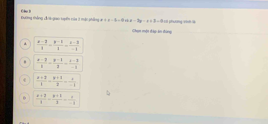 Đường thắng D là giao tuyến của 2 mặt phầng x+z-5=0 và x-2y-z+3=0 có phương trình là
Chọn một đáp án đúng
A  (x-2)/1 = (y-1)/1 = (z-3)/-1 .
B  (x-2)/1 = (y-1)/2 = (z-3)/-1 .
C  (x+2)/1 = (y+1)/2 = z/-1 .
D  (x+2)/1 = (y+1)/3 = z/-1 .