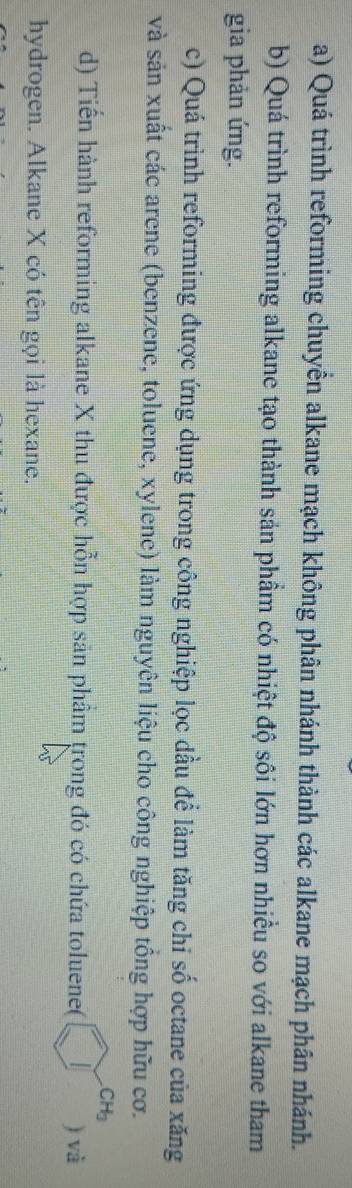 Quá trình reforming chuyền alkane mạch không phân nhánh thành các alkane mạch phân nhánh. 
b) Quá trình reforming alkane tạo thành sản phầm có nhiệt độ sôi lớn hơn nhiều so với alkane tham 
gia phản ứng. 
c) Quá trình reforming được ứng dụng trong công nghiệp lọc dầu để làm tăng chi số octane của xăng 
và sản xuất các arene (benzene, toluene, xylene) làm nguyên liệu cho công nghiệp tổng hợp hữu cơ.
CH_3
d) Tiến hành reforming alkane X thu được hỗn hợp sản phẩầm trong đó có chứa toluene( ) và 
hydrogen. Alkane X có tên gọi là hexane.