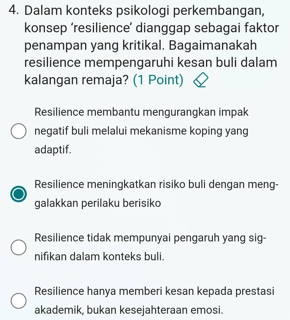 Dalam konteks psikologi perkembangan,
konsep ‘resilience’ dianggap sebagai faktor
penampan yang kritikal. Bagaimanakah
resilience mempengaruhi kesan buli dalam
kalangan remaja? (1 Point)
Resilience membantu mengurangkan impak
negatif buli melalui mekanisme koping yang
adaptif.
Resilience meningkatkan risiko buli dengan meng-
galakkan perilaku berisiko
Resilience tidak mempunyai pengaruh yang sig-
nifikan dalam konteks buli.
Resilience hanya memberi kesan kepada prestasi
akademik, bukan kesejahteraan emosi.