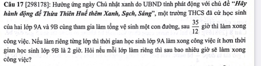 [298178]: Hưởng ứng ngày Chủ nhật xanh do UBND tinh phát động với chủ đề “Hãy 
hành động đễ Thừa Thiên Huế thêm Xanh, Sạch, Sáng', một trường THCS đã cử học sinh 
của hai lớp 9A và 9B cùng tham gia làm tổng vệ sinh một con đường, sau  35/12  giờ thì làm xong 
công việc. Nếu làm riêng từng lớp thì thời gian học sinh lớp 9A làm xong công việc ít hơn thời 
gian học sinh lớp 9B là 2 giờ. Hỏi nếu mỗi lớp làm riêng thì sau bao nhiêu giờ sẽ làm xong 
công việc?