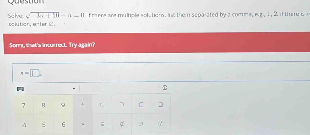 Question 
Solve: sqrt(-3n+10)-n=0. If there are multiple solutions, list them separated by a comma, e.g., 1, 2. If there is n
solution, enter Ø. 
Sorry, that's incorrect. Try again?
n=□
①