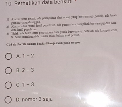 Perhatikan data berikul! 
1) Alamat situs resmi, ada pernyataan dari orang yang berwenang (polisi), ada bukti
gambar yang diunggah
2) Alamat situs resmi, hasil penelitian, ada pernyataan dari pihak berwenang dan data-
data hasil penelitian
3) Tidak ada bukti atzu peruyataan dari pihak berwenang. Setelah cek kompas.com,
Ki Seno meninggal di rumah sakit, bukan saat pentas.
Ciri-ciri berita bukan hoaks ditunjukkan pada nomor ..
A. 1-2
B. 2-3
C. 1-3
D. nomor 3 saja