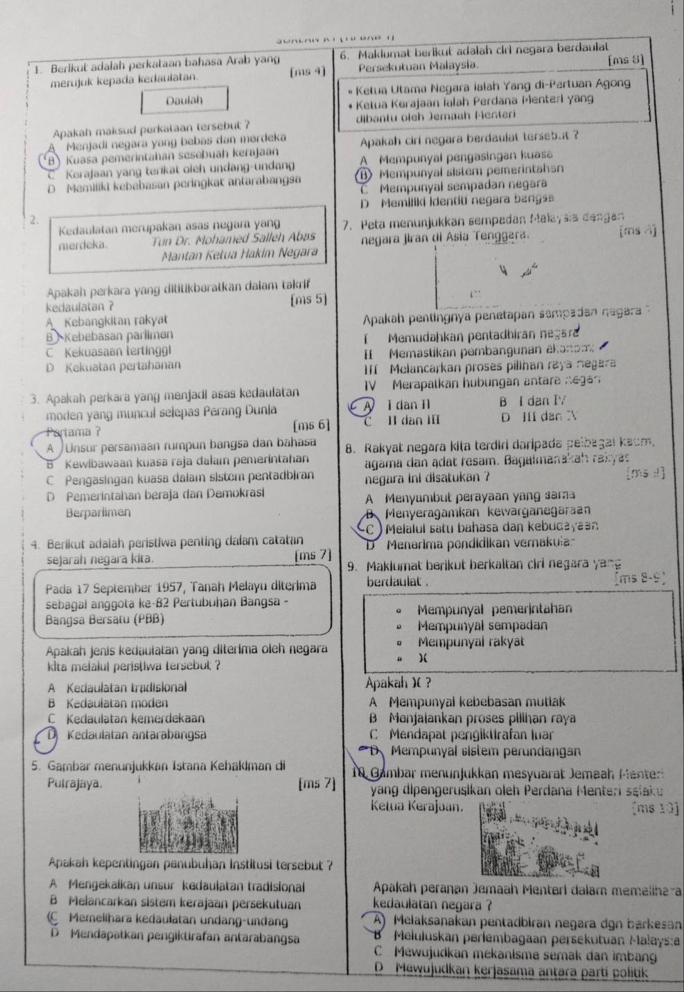 Berlkut adalah perkataan bahasa Arab yang 6. Maklumat berikut adalah ciri negara berdaulat
merujuk kepada kedaulatan. [ms 4] Persekutuan Malaysia. [ms 8]
Daulah *  Ketua Utama Negara ialah Yang di-Pertuan Agong
Ketua Kerajaan Ialah Perdana Menterl yang
Apakah maksud perkataan tersebut ? dibantu oleh Jemaah Menteri
A Menjadí negara yang bebas dan mərđeka
B) Kuasa pemerintahan sesebuah kerajaan Apakah cirl negara berdaulat tersebut ?
C Korajaan yang terikat oieh undang-undan A Mempunyal pengasingan kuasa
D Memiliki kebebasan peringkat antarabangsa B Mempunyal sistem pemerintahan
C Mempunyal sempadan negara
D Memiliki İdentiti negara bangsa
2.
Kedaulatan merupakan asas negara yang 7. Peta menunjukkan sempadan Malaysia dengan
merdeka. Tun Dr. Mohamed Salleh Abas  negara jiran di Asia Tenggara [ms A]
Mantan Ketua Hakím Negara
Apakah perkara yang dititikbaratkan dalam takrif
kedaulatan ? [ms 5]
A Kebangkitan rakyat
Apakah pentingnya penetapan sempadan negara
B Kebebasan parlimen
C Kekuasaan tertinggl I  Memudaḥkan pentadbiran negara
D Kekuatan pertahanan I Memastikan pembangunan akanom
Melancarkan proses pilihan raya negara
3. Apakah perkara yang menjadi asas kedaulatan IV Merapalkan hubungan antara negan
moden yang muncul selepas Perang Dunla A I dan I1 B I dan IY
Partama ? [ms 6] C I dan III D III dan X
A ) Unsur persamaan rumpun bangsa dan bahasa 8. Rakyat negara kiṭa terdiri daripada pelbagai kaum.
B Kewibawaan kuasa raja dałam pemerintahan agama dan ądat resam. Bagalmanakah rakyas
C Pengasingan kuasa dalam sistem pentadbiran negara ini disatukan ?
D Pemerintahan beraja dan Demokras
A Menyambut perayaan yang sama
Berparlimen B Menyeragamkan kewarganegaraan
SC )  Melalul satu bahasa dan kebudayaan
4. Berikut adalah peristiwa penting dalam catatan 'D Menerima pendidikan vernakua
sejarah negara kita. [ms 7]
9. Maklumat berikut berkaltan ciri negara yang
Pada 17 September 1957, Tanah Melayu diterima berdaulat .
sebagal anggota ke-82 Pertubuḥan Bangsa -
Mempunyal pemerIntahan
Bangsa Bersatu (PBB)
Mempunyal sempadan
Apakah jenis kedaulatan yang diterima oleh negara Mempunyal rakyat
)(
kita mefalul peris(Iwa tersebul; ?
A Kedaulatan tradisional Apakah )( ?
B Kedaulatan moden A Mempunyal kebebasan mutlak
Kedaulatan kemerdekaan B Menjaiankan proses pillhan raya
D  Kedaulatan antarabangsa  C Mendapat pengiktirafan luar
D、 Mempunyal sistem perundangan
5. Gambar menunjukkan Tstana Kehäklman di  10 Gambar menunjukkan mesyuarat Jemeah Mente
Putrajaya. [ms 7] yang dipengeruşikan oleh Perdana Menteri sşiaku
Ketua Kerajaan. [ms 10]
Apakah kepentingan panubuhan Institusi tersebut ?
A Mengekaikan unsur kedaulatan tradisional  Apakah perañan Jemaah Menterl dalam memeliha-a
B Melancarkan sistem kerajaan persekutuan kedaulatan negara ?
Memelihara kedaulatan undang-undang A) Melaksanakan pentadbiran negara dgn barkesan
D Mendapatkan pengiktirafan antarabangsa '   Meluluskan perlembagaan persekutuan Malaysa
C Mewujudkan mekanisme semak dan imbang
D Mewujudkan kerjasama anṭara partí politik