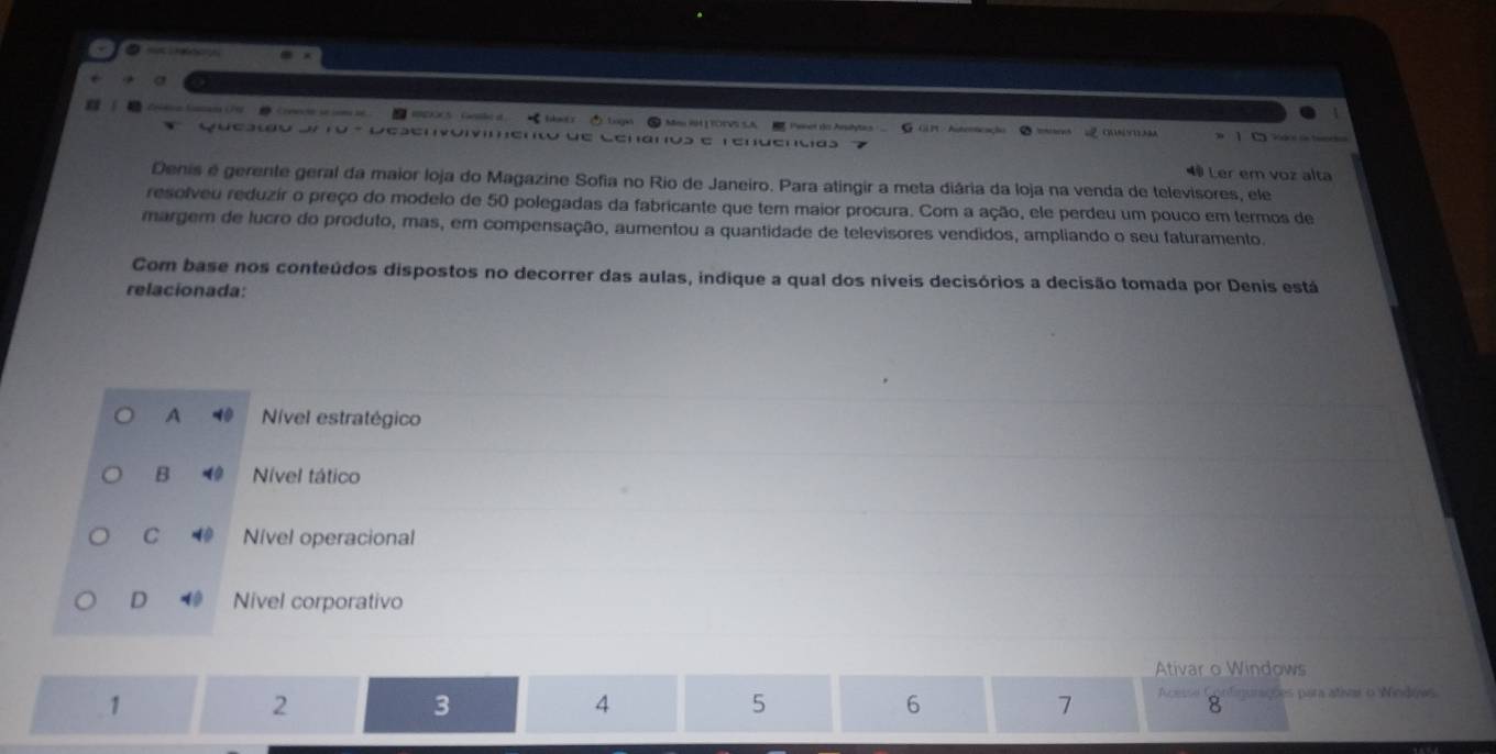 Ca Paner do Arstytcs G GP - Autericação ② Ires OUNYO3A
Questão de ro - Desenvóivimento de Cenaos e renuencias
1 C
4 Ler em voz alta
Denis é gerente geral da maior loja do Magazine Sofia no Rio de Janeiro. Para atingir a meta diária da loja na venda de televisores, ele
resolveu reduzir o preço do modelo de 50 polegadas da fabricante que tem maior procura. Com a ação, ele perdeu um pouco em termos de
margem de lucro do produto, mas, em compensação, aumentou a quantidade de televisores vendidos, ampliando o seu faturamento.
Com base nos conteúdos dispostos no decorrer das aulas, indique a qual dos níveis decisórios a decisão tomada por Denis está
relacionada:
A Nível estratégico
B Nível tático
C Nível operacional
D Nivel corporativo
Ativar o Windows
1
2
3
4
5
6
7 f eve ões para ativar o Nindows
8