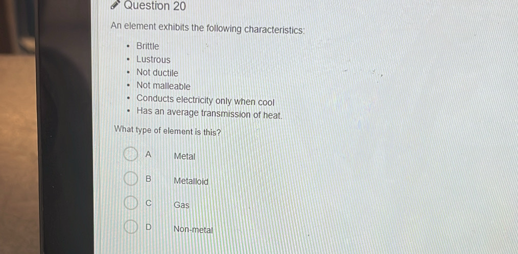 An element exhibits the following characteristics:
Brittle
Lustrous
Not ductile
Not malleable
Conducts electricity only when cool
Has an average transmission of heat.
What type of element is this?
A Metal
B Metalloid
C Gas
D Non-metal