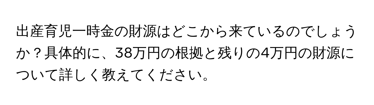 出産育児一時金の財源はどこから来ているのでしょうか？具体的に、38万円の根拠と残りの4万円の財源について詳しく教えてください。