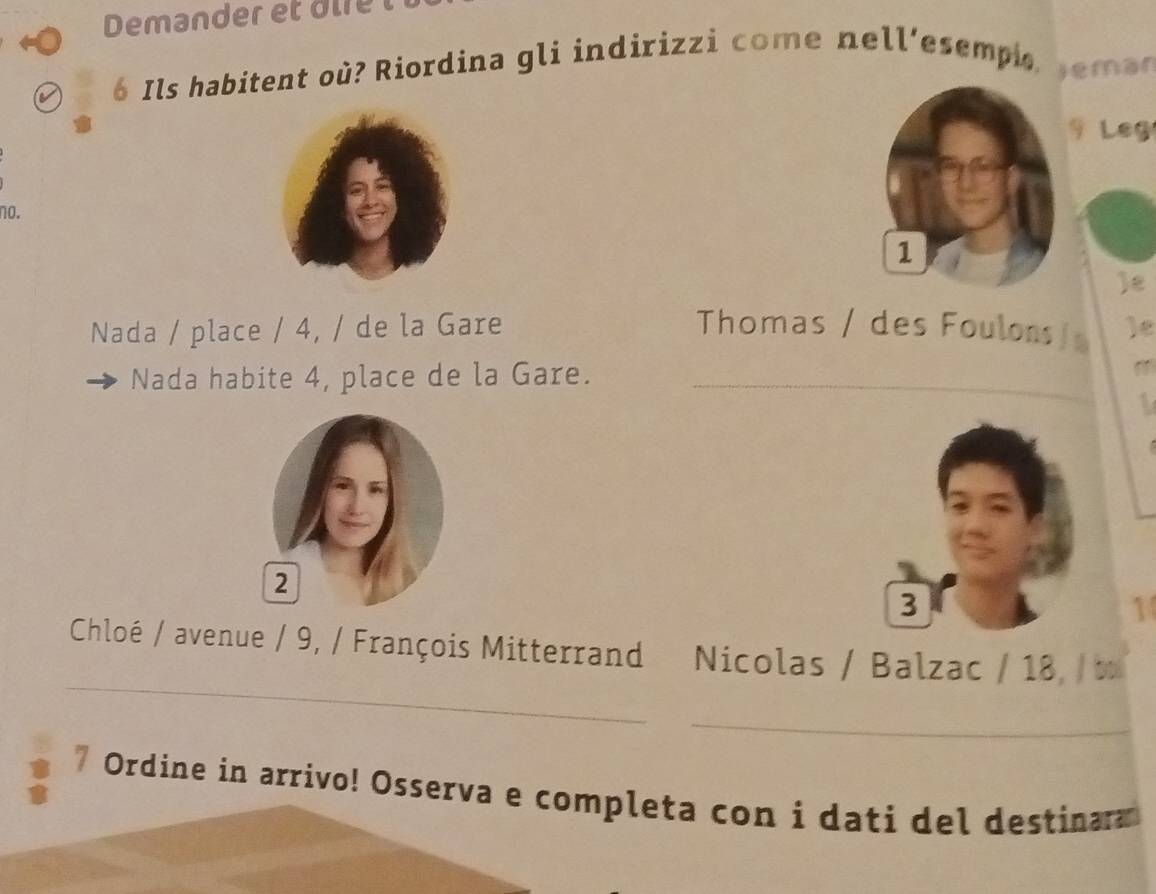 Demander et d e l 
6 Ils habitent où? Riordina gli indirizzi come nell'esempi s emae 
9 Leg 
no. 
1 
ε 
Nada / place / 4, / de la Gare Thomas / des Foulons / )e 
Nada habite 4, place de la Gare. 
_ 

3 
1 
Chloé / avenue / 9, / François Mitterrand Nicolas / Balzac / 18, / t 
_ 
Ordine in arrivo! Osserva e completa con i dati del destinar