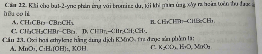 Khi cho but-2-yne phản ứng với bromine dư, tới khi phản ứng xảy ra hoàn toàn thu được sả
hữu cơ là
A. CH_3CBr_2-CBr_2CH_3. B. CH_3CHBr-CHBrCH_3.
C. CH_3CH_2CHBr-CBr_3. D. CHBr_2-CBr_2CH_2CH_3. 
Câu 23. Oxi hoá ethylene bằng dung dịch KMnO_4 thu được sản phẩm là:
A. MnO_2, C_2H_4(OH)_2, KOH.
C. K_2CO_3, H_2O, MnO_2.