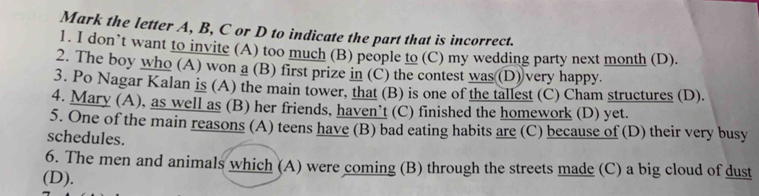 Mark the letter A, B, C or D to indicate the part that is incorrect.
1. I don’t want to invite (A) too much (B) people to (C) my wedding party next month (D).
2. The boy who (A) won a (B) first prize in (C) the contest was (D) very happy.
3. Po Nagar Kalan is (A) the main tower, that (B) is one of the tallest (C) Cham structures (D).
4. Mary (A), as well as (B) her friends, haven’t (C) finished the homework (D) yet.
5. One of the main reasons (A) teens have (B) bad eating habits are (C) because of (D) their very busy
schedules.
6. The men and animals which (A) were coming (B) through the streets made (C) a big cloud of dust
(D).